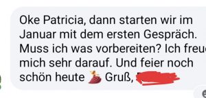 Oke Patricia, dann starten wir im Januar mit dem ersten Gespräch. Muss ich noch was vorbereiten? Ich freu mich sehr drauf. Und feier noch schön heute.